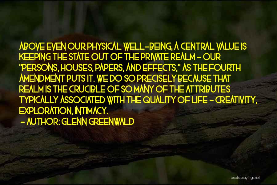 Glenn Greenwald Quotes: Above Even Our Physical Well-being, A Central Value Is Keeping The State Out Of The Private Realm - Our Persons,