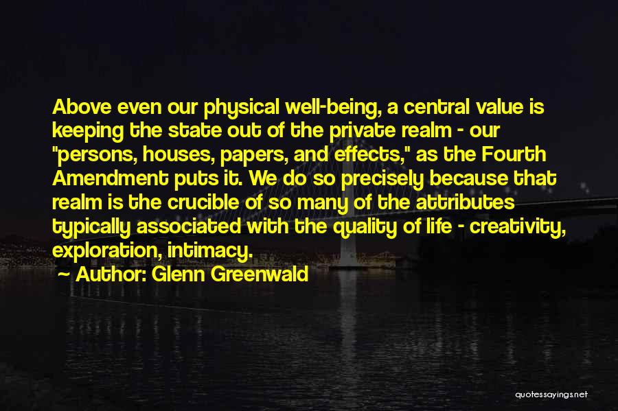 Glenn Greenwald Quotes: Above Even Our Physical Well-being, A Central Value Is Keeping The State Out Of The Private Realm - Our Persons,