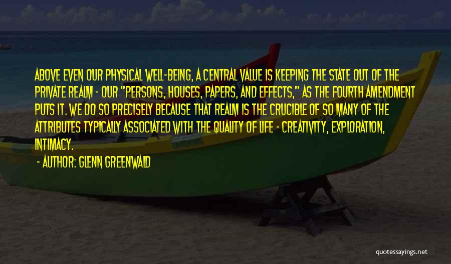 Glenn Greenwald Quotes: Above Even Our Physical Well-being, A Central Value Is Keeping The State Out Of The Private Realm - Our Persons,