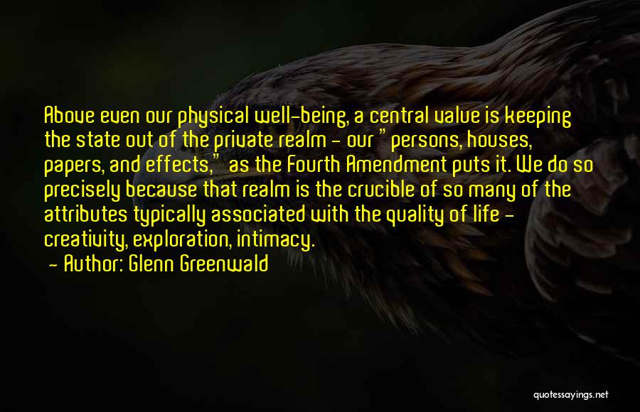 Glenn Greenwald Quotes: Above Even Our Physical Well-being, A Central Value Is Keeping The State Out Of The Private Realm - Our Persons,