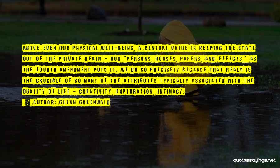 Glenn Greenwald Quotes: Above Even Our Physical Well-being, A Central Value Is Keeping The State Out Of The Private Realm - Our Persons,