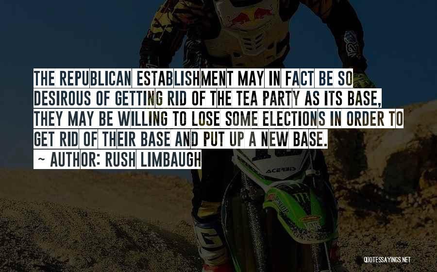 Rush Limbaugh Quotes: The Republican Establishment May In Fact Be So Desirous Of Getting Rid Of The Tea Party As Its Base, They