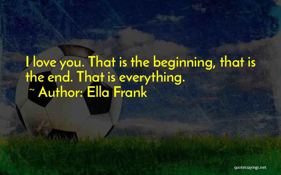 Ella Frank Quotes: I Love You. That Is The Beginning, That Is The End. That Is Everything.