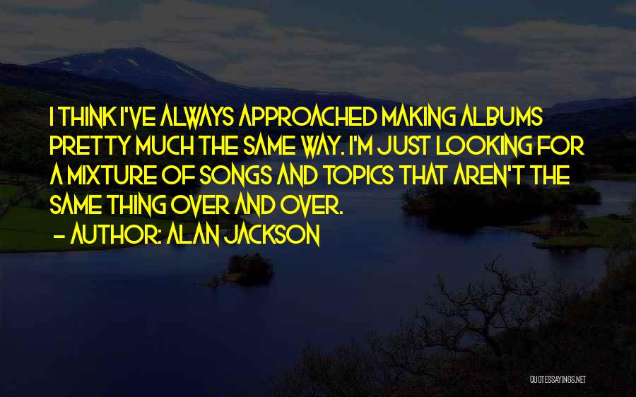 Alan Jackson Quotes: I Think I've Always Approached Making Albums Pretty Much The Same Way. I'm Just Looking For A Mixture Of Songs