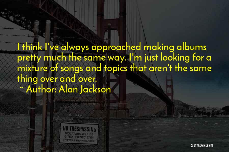 Alan Jackson Quotes: I Think I've Always Approached Making Albums Pretty Much The Same Way. I'm Just Looking For A Mixture Of Songs