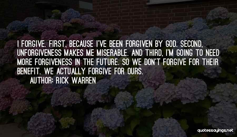 Rick Warren Quotes: I Forgive. First, Because I've Been Forgiven By God. Second, Unforgiveness Makes Me Miserable. And Third, I'm Going To Need