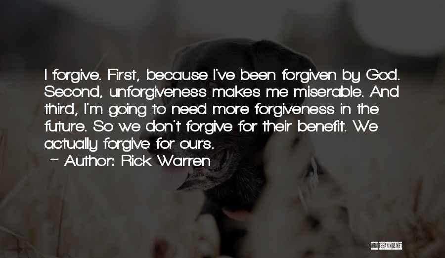 Rick Warren Quotes: I Forgive. First, Because I've Been Forgiven By God. Second, Unforgiveness Makes Me Miserable. And Third, I'm Going To Need