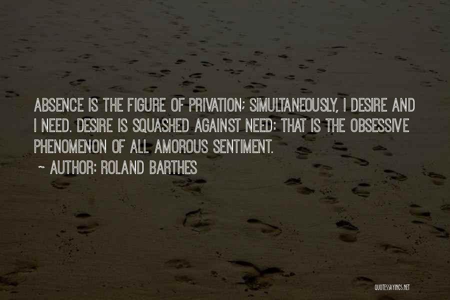 Roland Barthes Quotes: Absence Is The Figure Of Privation; Simultaneously, I Desire And I Need. Desire Is Squashed Against Need: That Is The