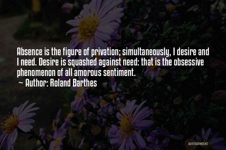 Roland Barthes Quotes: Absence Is The Figure Of Privation; Simultaneously, I Desire And I Need. Desire Is Squashed Against Need: That Is The