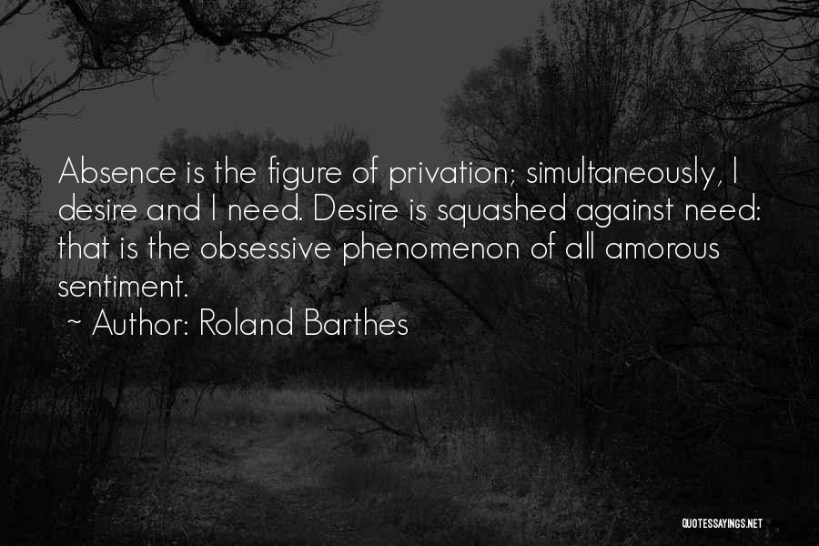 Roland Barthes Quotes: Absence Is The Figure Of Privation; Simultaneously, I Desire And I Need. Desire Is Squashed Against Need: That Is The