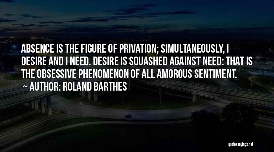 Roland Barthes Quotes: Absence Is The Figure Of Privation; Simultaneously, I Desire And I Need. Desire Is Squashed Against Need: That Is The