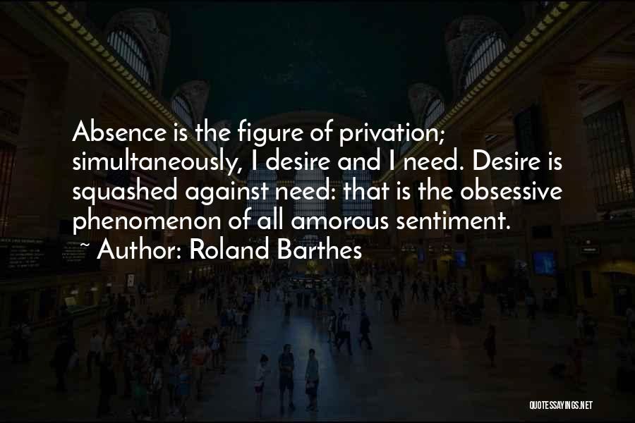 Roland Barthes Quotes: Absence Is The Figure Of Privation; Simultaneously, I Desire And I Need. Desire Is Squashed Against Need: That Is The