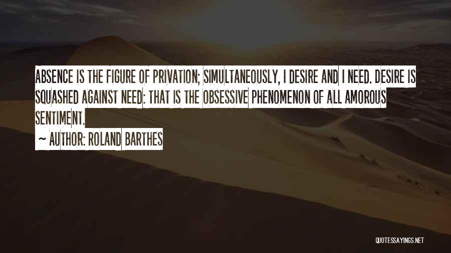 Roland Barthes Quotes: Absence Is The Figure Of Privation; Simultaneously, I Desire And I Need. Desire Is Squashed Against Need: That Is The