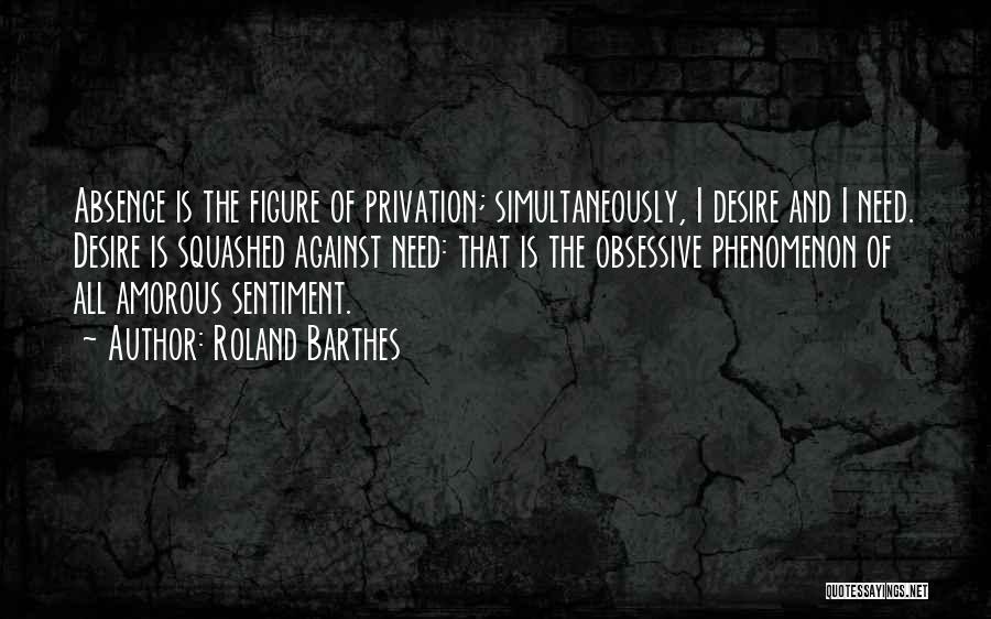 Roland Barthes Quotes: Absence Is The Figure Of Privation; Simultaneously, I Desire And I Need. Desire Is Squashed Against Need: That Is The