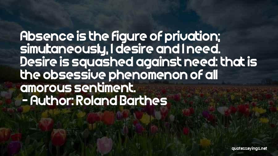 Roland Barthes Quotes: Absence Is The Figure Of Privation; Simultaneously, I Desire And I Need. Desire Is Squashed Against Need: That Is The
