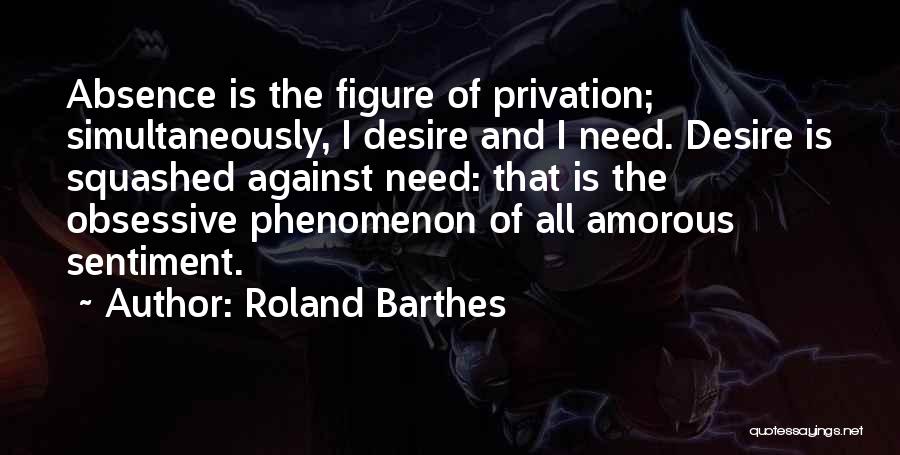 Roland Barthes Quotes: Absence Is The Figure Of Privation; Simultaneously, I Desire And I Need. Desire Is Squashed Against Need: That Is The