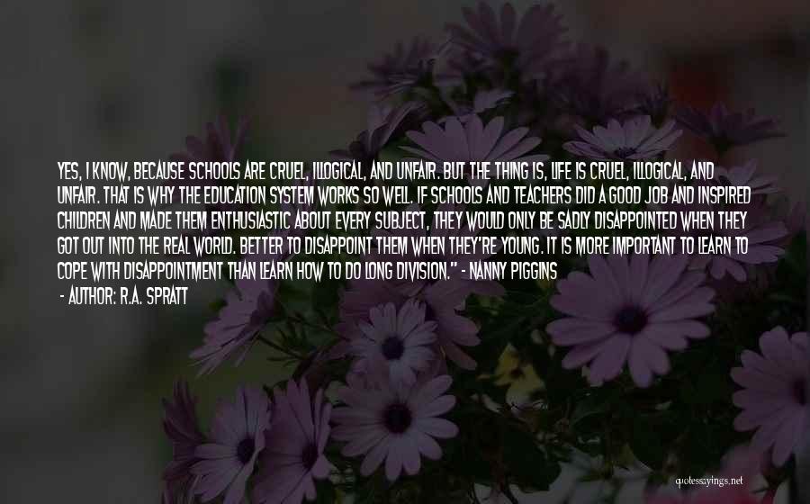 R.A. Spratt Quotes: Yes, I Know, Because Schools Are Cruel, Illogical, And Unfair. But The Thing Is, Life Is Cruel, Illogical, And Unfair.