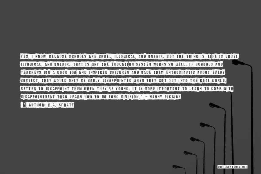 R.A. Spratt Quotes: Yes, I Know, Because Schools Are Cruel, Illogical, And Unfair. But The Thing Is, Life Is Cruel, Illogical, And Unfair.