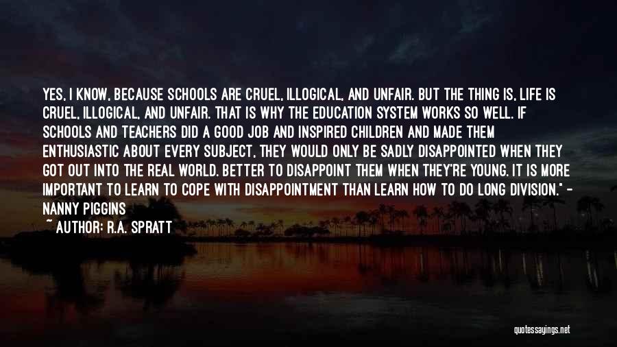 R.A. Spratt Quotes: Yes, I Know, Because Schools Are Cruel, Illogical, And Unfair. But The Thing Is, Life Is Cruel, Illogical, And Unfair.