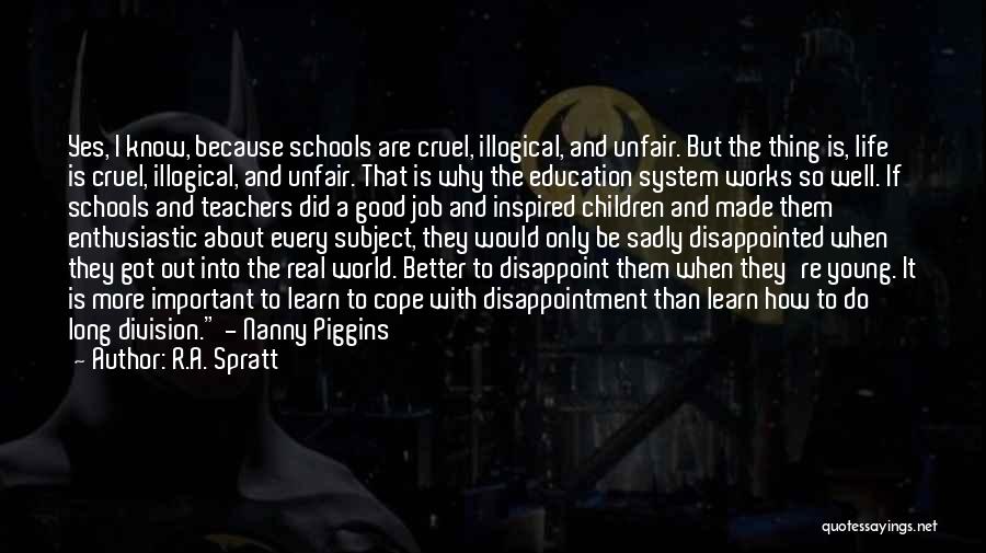 R.A. Spratt Quotes: Yes, I Know, Because Schools Are Cruel, Illogical, And Unfair. But The Thing Is, Life Is Cruel, Illogical, And Unfair.