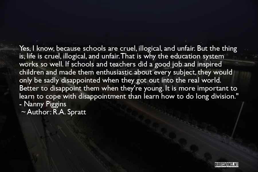 R.A. Spratt Quotes: Yes, I Know, Because Schools Are Cruel, Illogical, And Unfair. But The Thing Is, Life Is Cruel, Illogical, And Unfair.