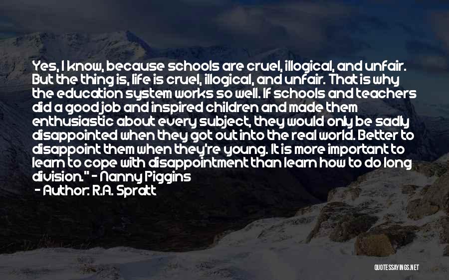 R.A. Spratt Quotes: Yes, I Know, Because Schools Are Cruel, Illogical, And Unfair. But The Thing Is, Life Is Cruel, Illogical, And Unfair.