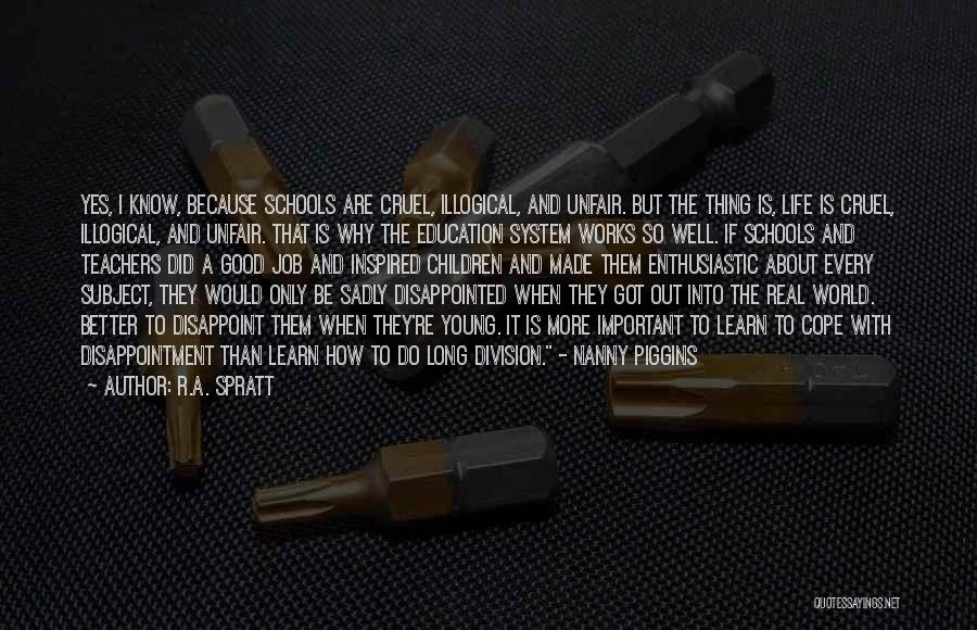 R.A. Spratt Quotes: Yes, I Know, Because Schools Are Cruel, Illogical, And Unfair. But The Thing Is, Life Is Cruel, Illogical, And Unfair.