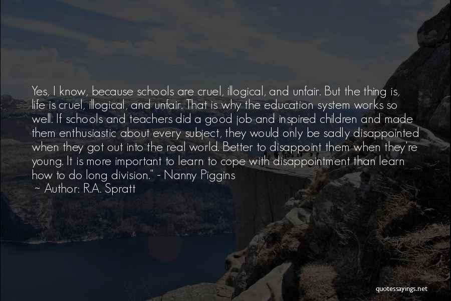 R.A. Spratt Quotes: Yes, I Know, Because Schools Are Cruel, Illogical, And Unfair. But The Thing Is, Life Is Cruel, Illogical, And Unfair.