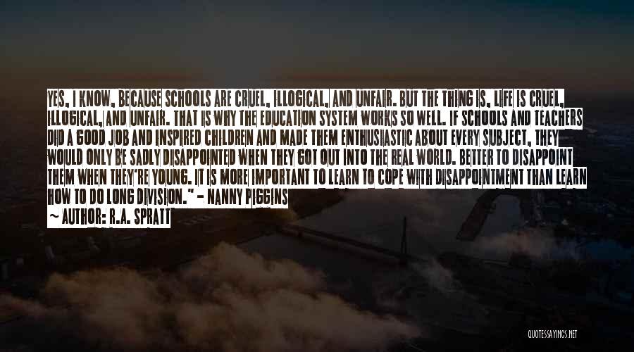 R.A. Spratt Quotes: Yes, I Know, Because Schools Are Cruel, Illogical, And Unfair. But The Thing Is, Life Is Cruel, Illogical, And Unfair.