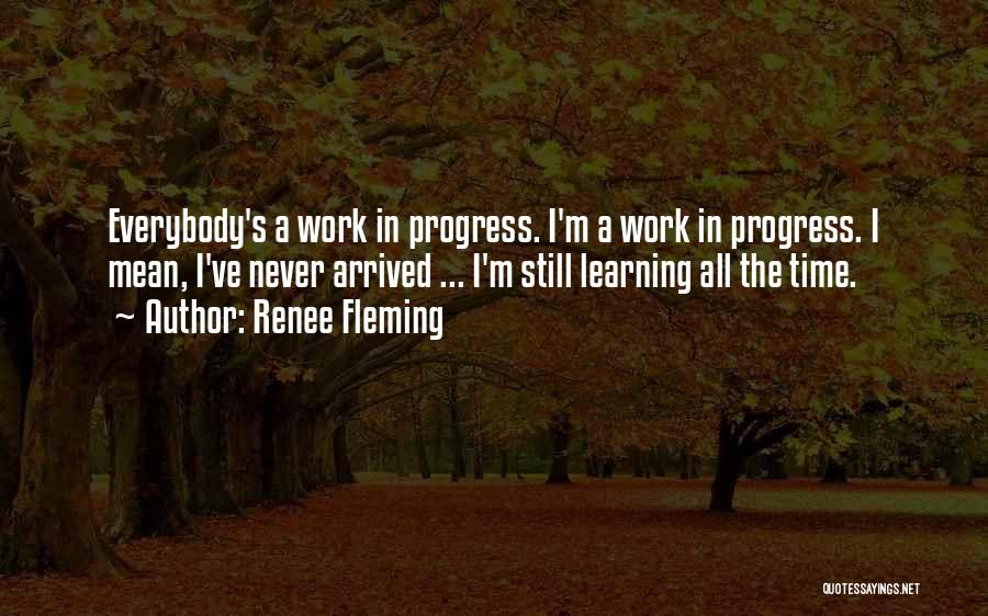 Renee Fleming Quotes: Everybody's A Work In Progress. I'm A Work In Progress. I Mean, I've Never Arrived ... I'm Still Learning All