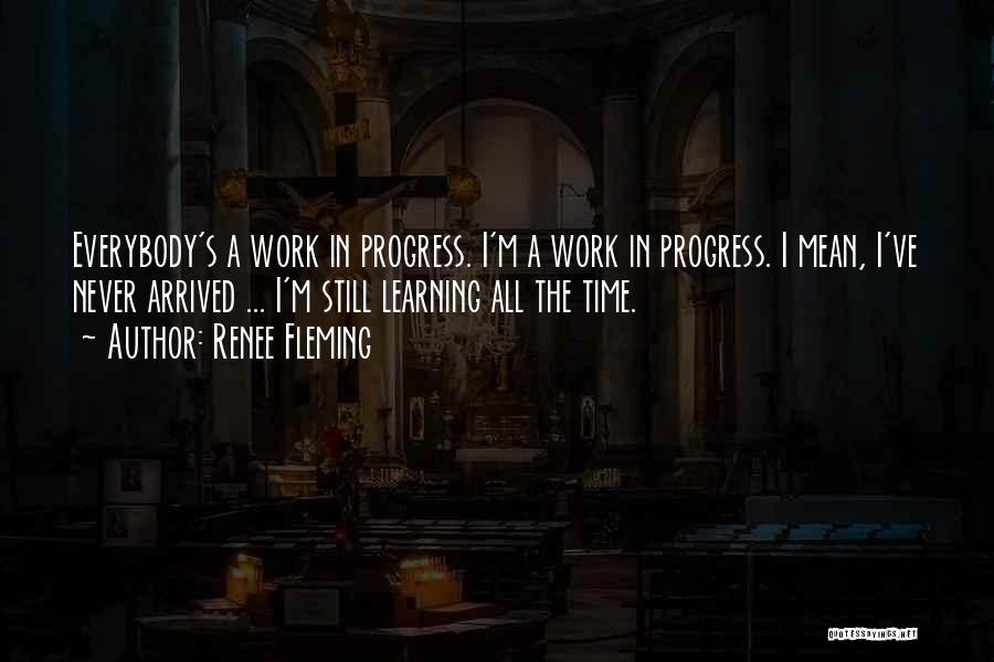 Renee Fleming Quotes: Everybody's A Work In Progress. I'm A Work In Progress. I Mean, I've Never Arrived ... I'm Still Learning All