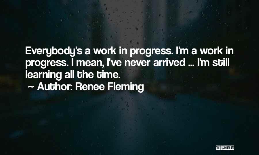 Renee Fleming Quotes: Everybody's A Work In Progress. I'm A Work In Progress. I Mean, I've Never Arrived ... I'm Still Learning All