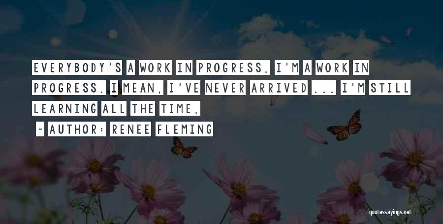 Renee Fleming Quotes: Everybody's A Work In Progress. I'm A Work In Progress. I Mean, I've Never Arrived ... I'm Still Learning All