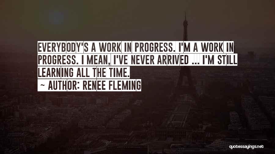 Renee Fleming Quotes: Everybody's A Work In Progress. I'm A Work In Progress. I Mean, I've Never Arrived ... I'm Still Learning All