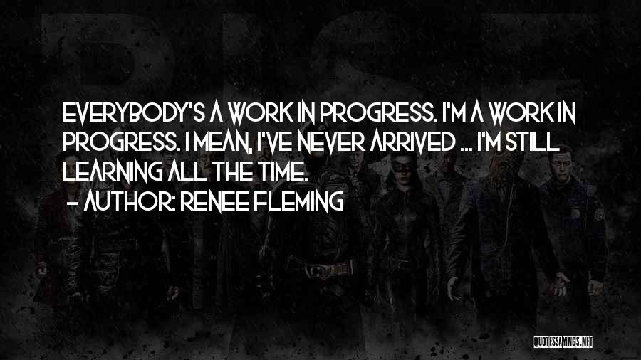 Renee Fleming Quotes: Everybody's A Work In Progress. I'm A Work In Progress. I Mean, I've Never Arrived ... I'm Still Learning All