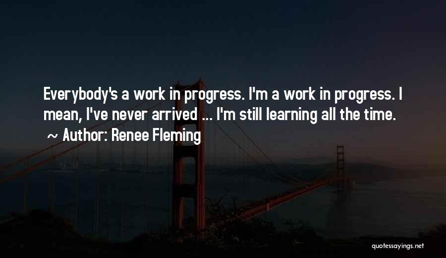 Renee Fleming Quotes: Everybody's A Work In Progress. I'm A Work In Progress. I Mean, I've Never Arrived ... I'm Still Learning All