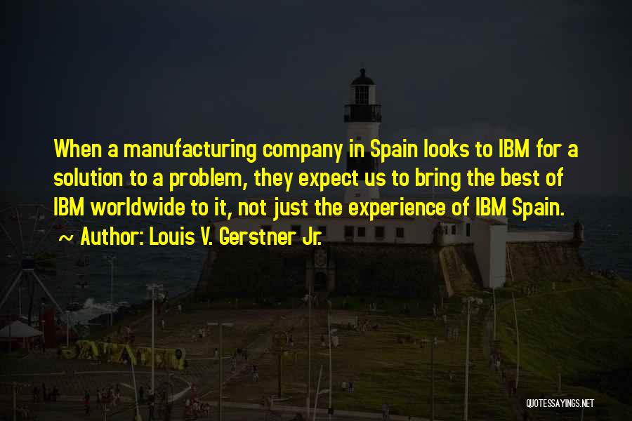 Louis V. Gerstner Jr. Quotes: When A Manufacturing Company In Spain Looks To Ibm For A Solution To A Problem, They Expect Us To Bring