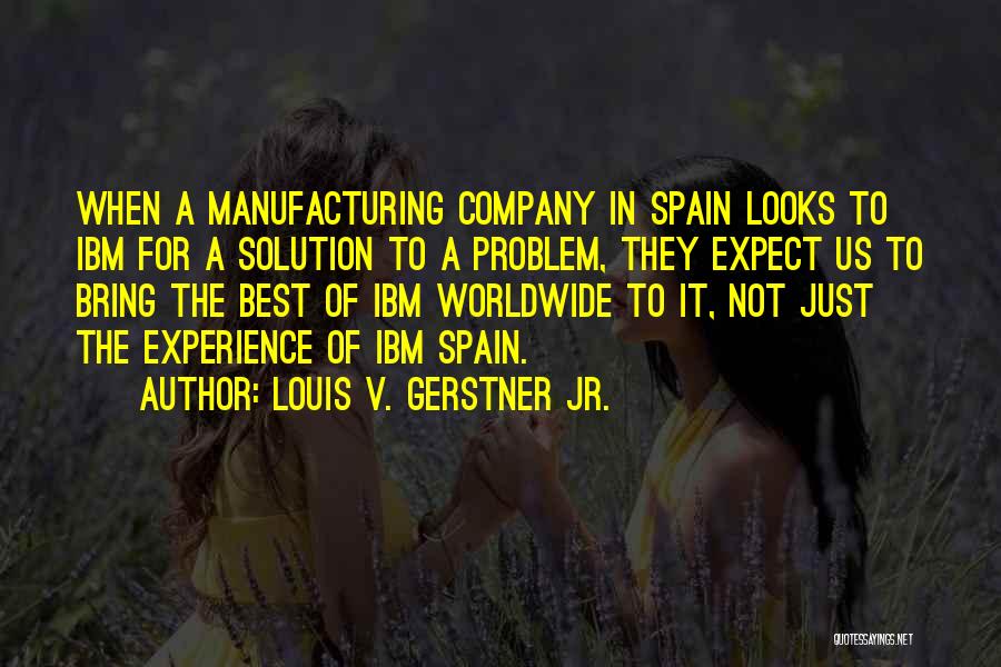 Louis V. Gerstner Jr. Quotes: When A Manufacturing Company In Spain Looks To Ibm For A Solution To A Problem, They Expect Us To Bring