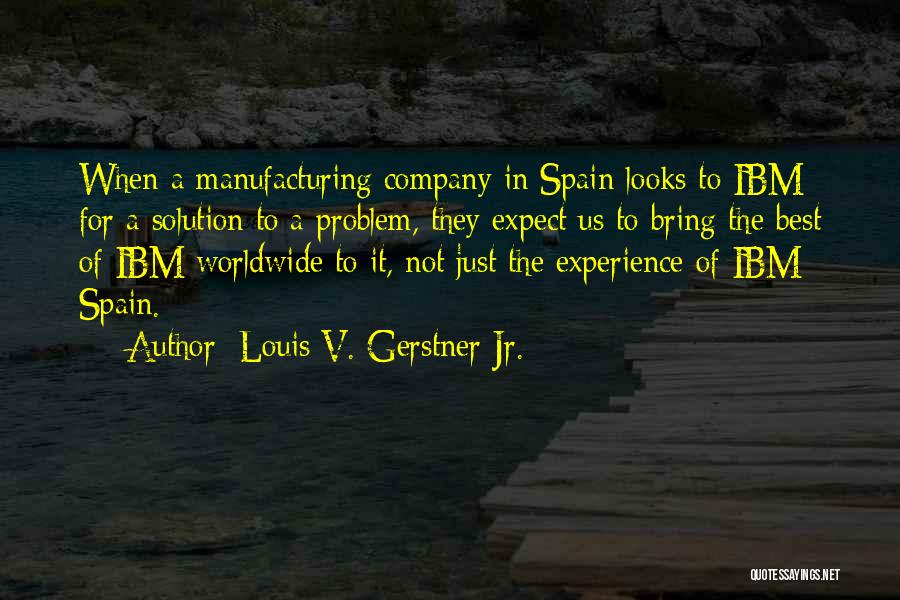 Louis V. Gerstner Jr. Quotes: When A Manufacturing Company In Spain Looks To Ibm For A Solution To A Problem, They Expect Us To Bring