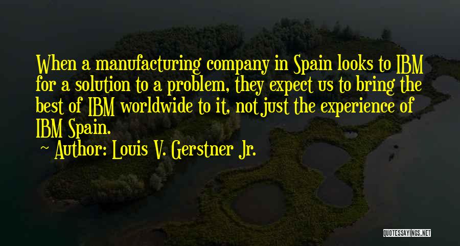 Louis V. Gerstner Jr. Quotes: When A Manufacturing Company In Spain Looks To Ibm For A Solution To A Problem, They Expect Us To Bring