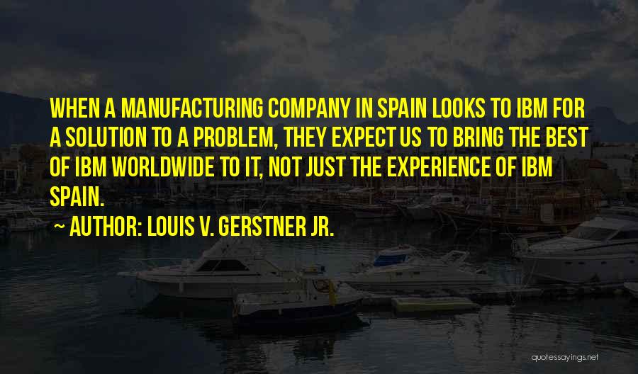 Louis V. Gerstner Jr. Quotes: When A Manufacturing Company In Spain Looks To Ibm For A Solution To A Problem, They Expect Us To Bring