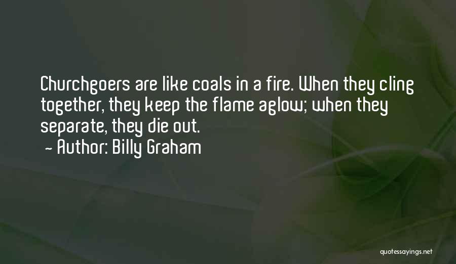 Billy Graham Quotes: Churchgoers Are Like Coals In A Fire. When They Cling Together, They Keep The Flame Aglow; When They Separate, They