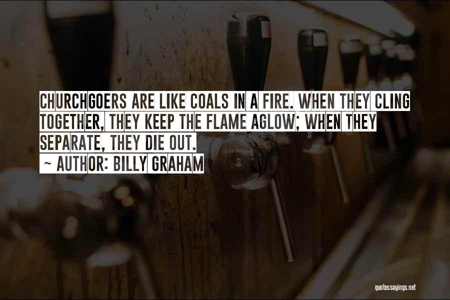 Billy Graham Quotes: Churchgoers Are Like Coals In A Fire. When They Cling Together, They Keep The Flame Aglow; When They Separate, They