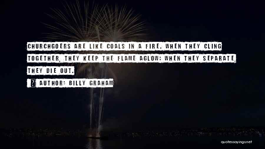 Billy Graham Quotes: Churchgoers Are Like Coals In A Fire. When They Cling Together, They Keep The Flame Aglow; When They Separate, They