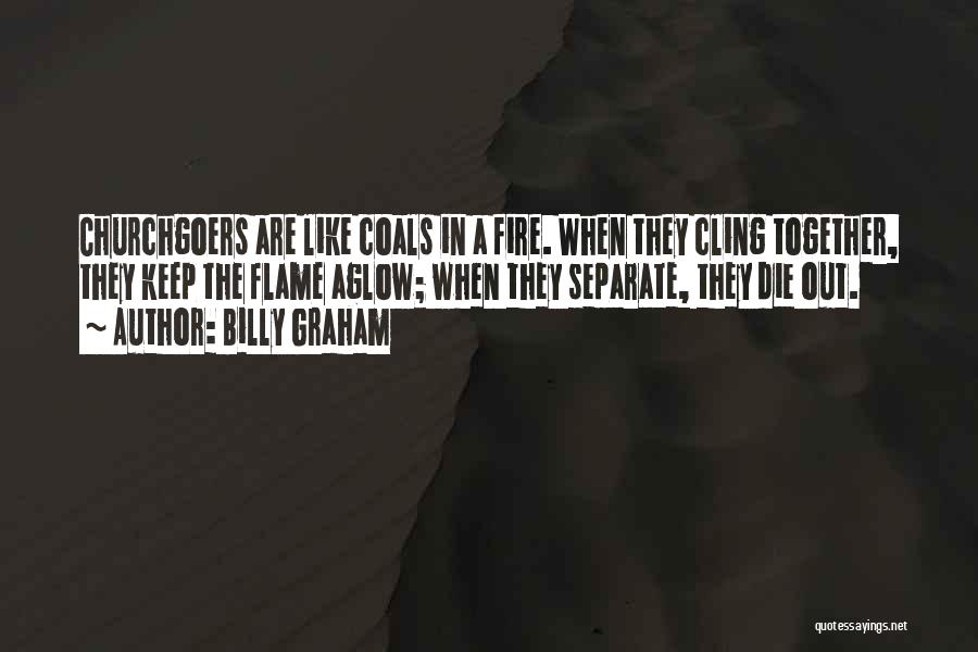 Billy Graham Quotes: Churchgoers Are Like Coals In A Fire. When They Cling Together, They Keep The Flame Aglow; When They Separate, They