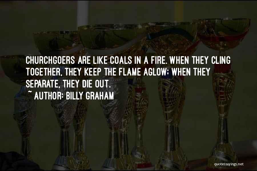 Billy Graham Quotes: Churchgoers Are Like Coals In A Fire. When They Cling Together, They Keep The Flame Aglow; When They Separate, They