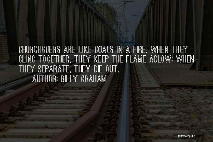 Billy Graham Quotes: Churchgoers Are Like Coals In A Fire. When They Cling Together, They Keep The Flame Aglow; When They Separate, They