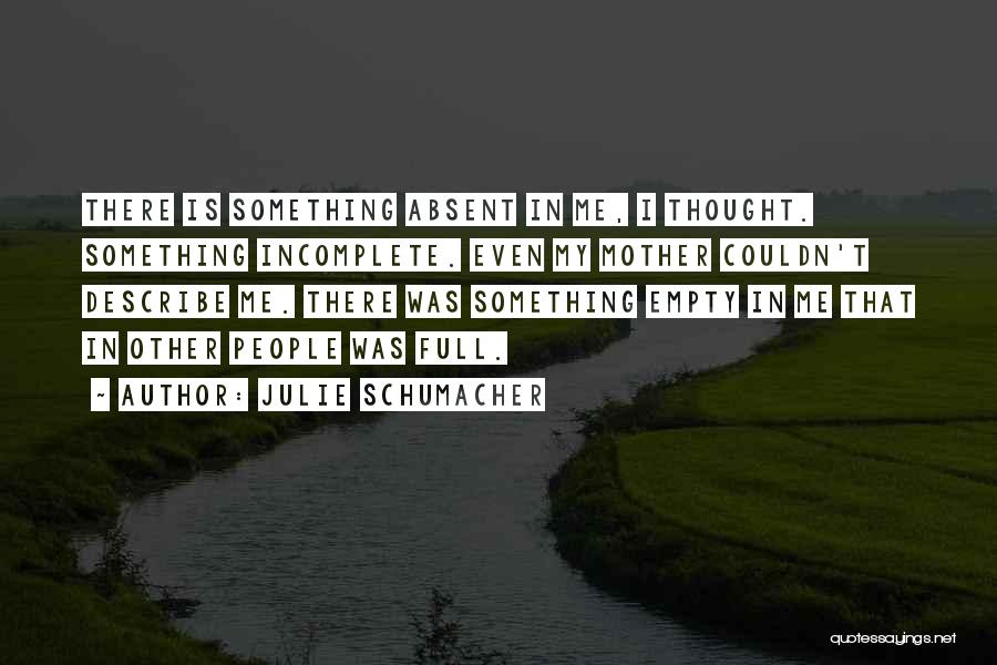 Julie Schumacher Quotes: There Is Something Absent In Me, I Thought. Something Incomplete. Even My Mother Couldn't Describe Me. There Was Something Empty