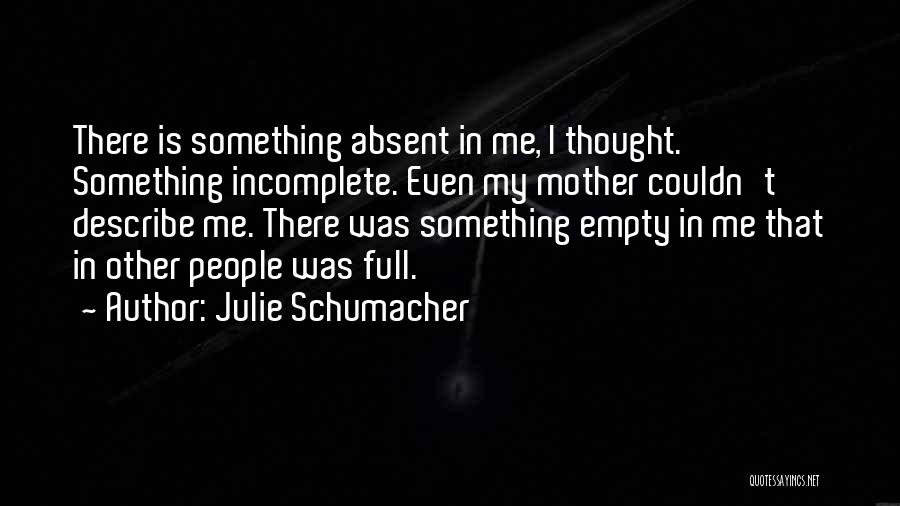 Julie Schumacher Quotes: There Is Something Absent In Me, I Thought. Something Incomplete. Even My Mother Couldn't Describe Me. There Was Something Empty