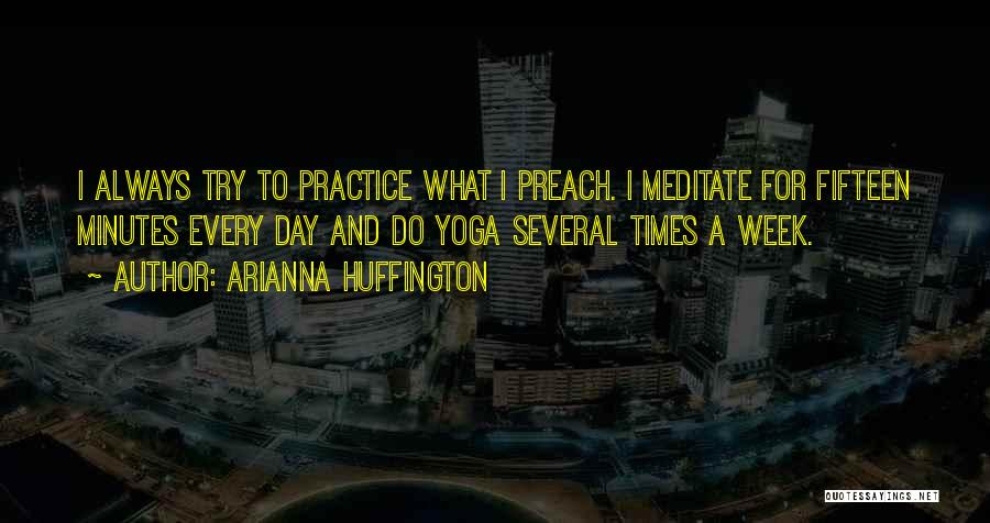 Arianna Huffington Quotes: I Always Try To Practice What I Preach. I Meditate For Fifteen Minutes Every Day And Do Yoga Several Times